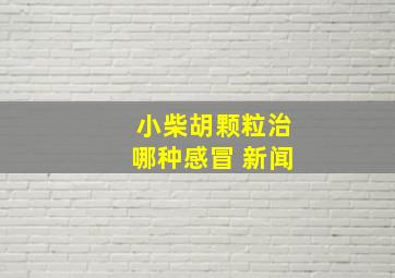 小柴胡颗粒治哪种感冒 新闻